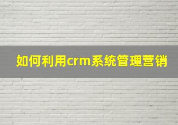 如何利用crm系统管理营销