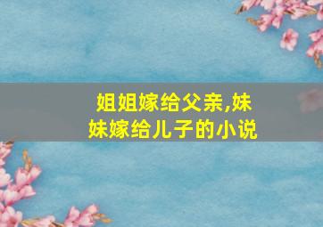 姐姐嫁给父亲,妹妹嫁给儿子的小说