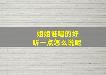 姐姐谁唱的好听一点怎么说呢