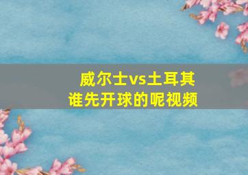 威尔士vs土耳其谁先开球的呢视频