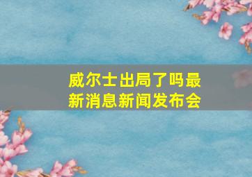 威尔士出局了吗最新消息新闻发布会