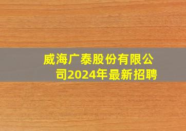 威海广泰股份有限公司2024年最新招聘