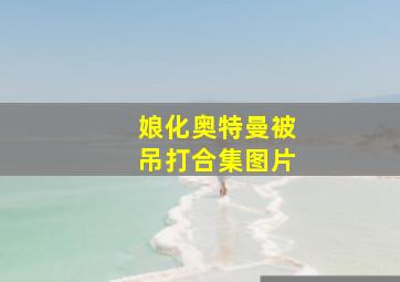 娘化奥特曼被吊打合集图片