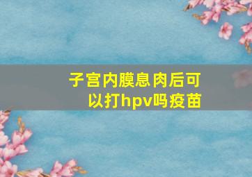 子宫内膜息肉后可以打hpv吗疫苗