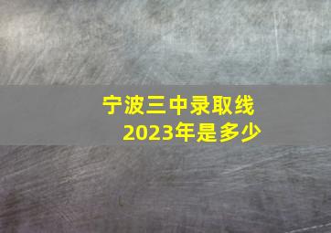 宁波三中录取线2023年是多少