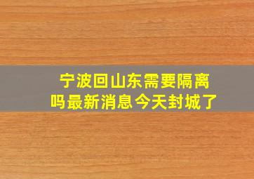 宁波回山东需要隔离吗最新消息今天封城了