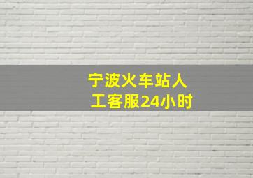 宁波火车站人工客服24小时