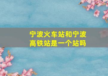 宁波火车站和宁波高铁站是一个站吗