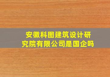 安徽科图建筑设计研究院有限公司是国企吗