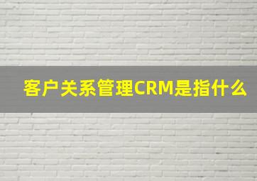 客户关系管理CRM是指什么