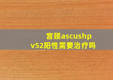 宫颈ascushpv52阳性需要治疗吗