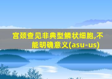 宫颈查见非典型鳞状细胞,不能明确意义(asu-us)