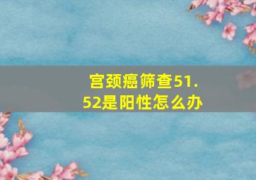 宫颈癌筛查51.52是阳性怎么办