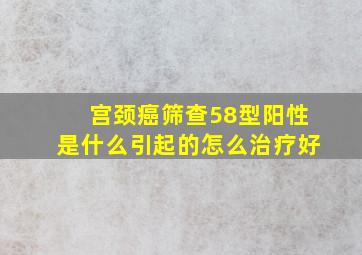 宫颈癌筛查58型阳性是什么引起的怎么治疗好