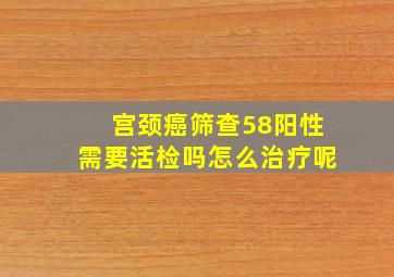 宫颈癌筛查58阳性需要活检吗怎么治疗呢