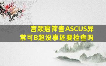 宫颈癌筛查ASCUS异常可B超没事还要检查吗