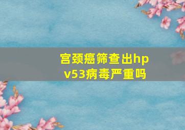 宫颈癌筛查出hpv53病毒严重吗