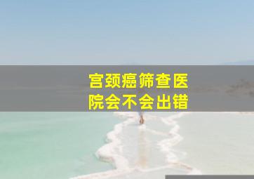 宫颈癌筛查医院会不会出错