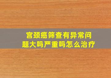 宫颈癌筛查有异常问题大吗严重吗怎么治疗