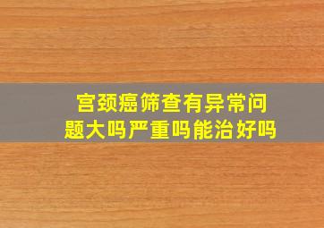 宫颈癌筛查有异常问题大吗严重吗能治好吗