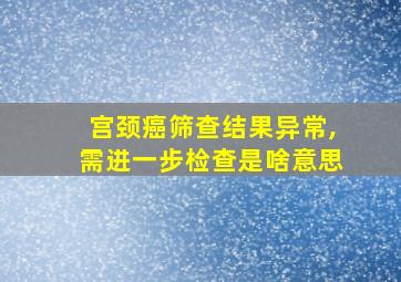 宫颈癌筛查结果异常,需进一步检查是啥意思