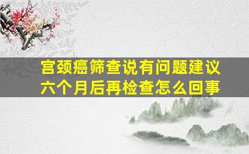 宫颈癌筛查说有问题建议六个月后再检查怎么回事