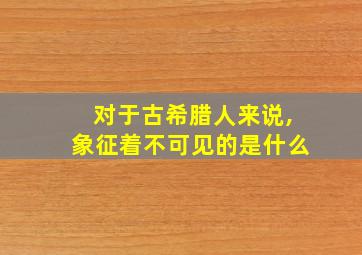 对于古希腊人来说,象征着不可见的是什么