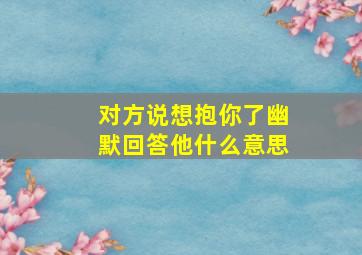 对方说想抱你了幽默回答他什么意思