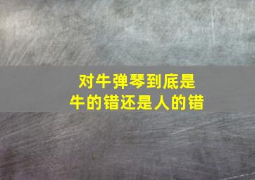 对牛弹琴到底是牛的错还是人的错