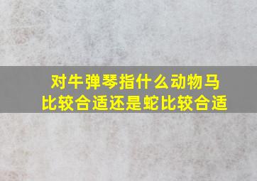 对牛弹琴指什么动物马比较合适还是蛇比较合适