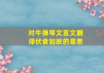 对牛弹琴文言文翻译伏食如故的意思