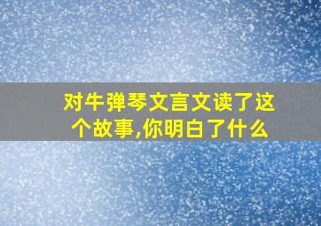 对牛弹琴文言文读了这个故事,你明白了什么