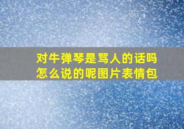 对牛弹琴是骂人的话吗怎么说的呢图片表情包