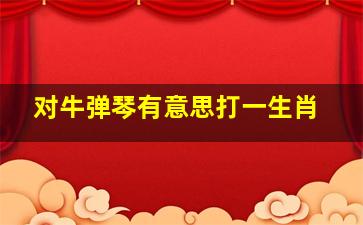 对牛弹琴有意思打一生肖