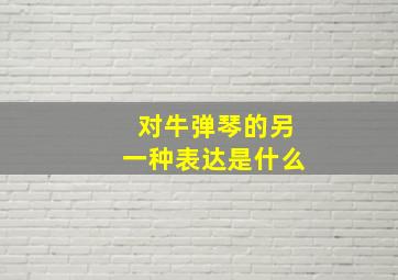 对牛弹琴的另一种表达是什么