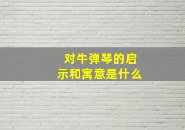 对牛弹琴的启示和寓意是什么