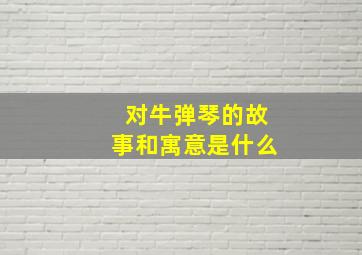 对牛弹琴的故事和寓意是什么