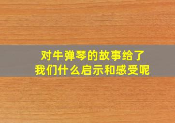 对牛弹琴的故事给了我们什么启示和感受呢