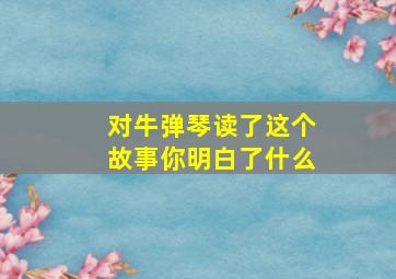 对牛弹琴读了这个故事你明白了什么