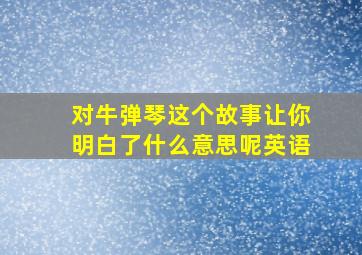 对牛弹琴这个故事让你明白了什么意思呢英语