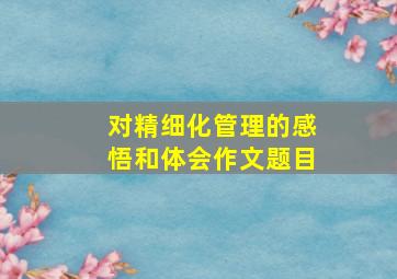 对精细化管理的感悟和体会作文题目