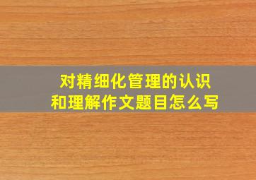 对精细化管理的认识和理解作文题目怎么写