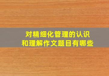 对精细化管理的认识和理解作文题目有哪些