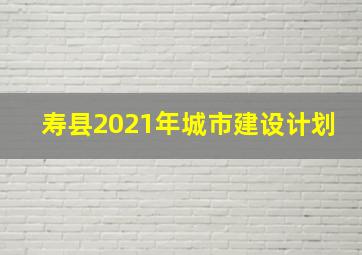 寿县2021年城市建设计划