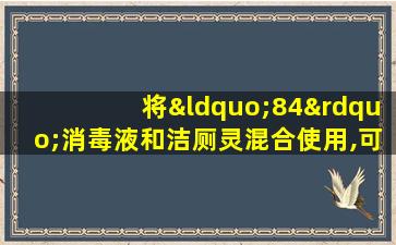 将“84”消毒液和洁厕灵混合使用,可产生大量有毒气体