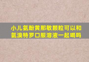 小儿氨酚黄那敏颗粒可以和氨溴特罗口服溶液一起喝吗