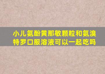 小儿氨酚黄那敏颗粒和氨溴特罗口服溶液可以一起吃吗