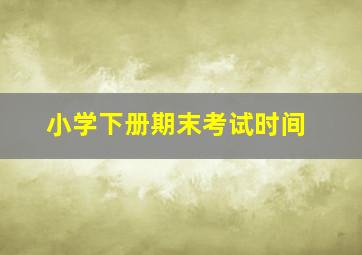 小学下册期末考试时间