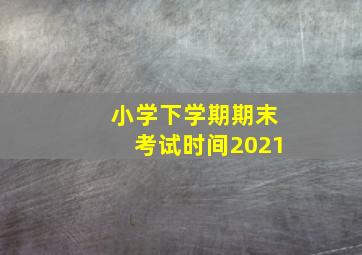 小学下学期期末考试时间2021