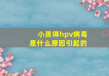 小孩得hpv病毒是什么原因引起的